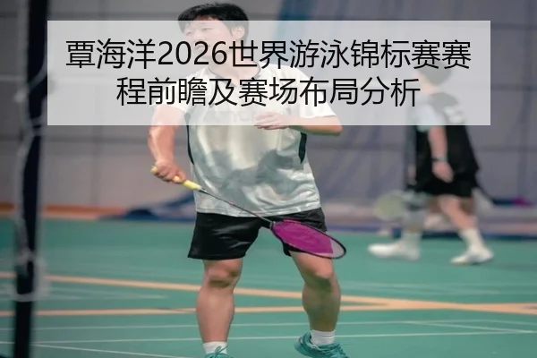 覃海洋2026世界游泳锦标赛赛程前瞻及赛场布局分析